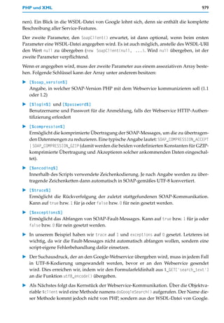 PHP und XML                                                                         979


nen). Ein Blick in die WSDL-Datei von Google lohnt sich, denn sie enthält die komplette
Beschreibung aller Service-Features.

Der zweite Parameter, den SoapClient() erwartet, ist dann optional, wenn beim ersten
Parameter eine WSDL-Datei angegeben wird. Es ist auch möglich, anstelle des WSDL-URI
den Wert null zu übergeben (new SoapClient(null, ...). Wird null übergeben, ist der
zweite Parameter verpflichtend.

Wenn er angegeben wird, muss der zweite Parameter aus einem assoziativen Array beste-
hen. Folgende Schlüssel kann der Array unter anderem besitzen:

   [%soap_version%]
   Angabe, in welcher SOAP-Version PHP mit dem Webservice kommunizieren soll (1.1
   oder 1.2)

   [%login%] und [%password%]
   Benutzername und Passwort für die Anmeldung, falls der Webservice HTTP-Authen-
   tifizierung erfordert

   [%compression%]
   Ermöglicht die komprimierte Übertragung der SOAP-Messages, um die zu übertragen-
   den Datenmengen zu reduzieren. Eine typische Angabe lautet: SOAP_COMPRESSION_ACCEPT
   | SOAP_COMPRESSION_GZIP (damit werden die beiden vordefinierten Konstanten für GZIP-
   komprimierte Übertragung und Akzeptieren solcher ankommenden Daten eingeschal-
   tet).

   [%encoding%]
   Innerhalb des Scripts verwendete Zeichenkodierung. Je nach Angabe werden zu über-
   tragende Zeichenketten dann automatisch in SOAP-gemäßes UTF-8 konvertiert.

   [%trace%]
   Ermöglicht die Rückverfolgung der zuletzt stattgefundenen SOAP-Kommunikation.
   Kann auf true bzw. 1 für ja oder false bzw. 0 für nein gesetzt werden.

   [%exceptions%]
   Ermöglicht das Abfangen von SOAP-Fault-Messages. Kann auf true bzw. 1 für ja oder
   false bzw. 0 für nein gesetzt werden.

   In unserem Beispiel haben wir trace auf 1 und exceptions auf 0 gesetzt. Letzteres ist
   wichtig, da wir die Fault-Messages nicht automatisch abfangen wollen, sondern eine
   script-eigene Fehlerbehandlung dafür einsetzen.

   Der Suchausdruck, der an den Google-Webservice übergeben wird, muss in jedem Fall
   in UTF-8-Kodierung umgewandelt werden, bevor er an den Webservice gesendet
   wird. Dies erreichen wir, indem wir den Formularfeldinhalt aus $_GET['search_text']
   an die Funktion utf8_encode() übergeben.

   Als Nächstes folgt das Kernstück der Webservice-Kommunikation. Über die Objektva-
   riable $client wird eine Methode namens doGoogleSearch() aufgerufen. Der Name die-
   ser Methode kommt jedoch nicht von PHP, sondern aus der WSDL-Datei von Google.
 