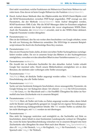 980                                                          14   XML für Webentwickler


      Dort steht verzeichnet, welche Funktionen ein Webservice-Client beim Webservice auf-
      rufen kann. Eine davon ist beim Google-Webservice die Funktion doGoogleSearch().

   Durch Aufruf dieser Methode über die Objektvariable des SOAP-Client-Objekts wird
   die SOAP-Kommunikation zwischen PHP-Script angestoßen. PHP erzeugt aus den
   Parametern, die der Methode doGoogleSearch() beim Aufruf übergeben werden,
   SOAP-konformen XML-Code. Wie die SOAP-Messages dabei im Einzelnen aufgebaut
   sein müssen, entnimmt das Script wiederum der zuvor eingelesenen WSDL-Datei.
   Auch die Parameter, die doGoogleSearch erwartet, sind in der WSDL-Datei definiert.
   Folgende Parameter werden übergeben:

   Parametername: key
   Dies ist der Schlüssel, den Sie wie weiter oben beschrieben von Google erhalten, wenn
   Sie sich zur Nutzung des Webservice anmelden. Die XXX-Folge in unserem Beispiel-
   script müssen Sie durch die Zeichenfolge Ihres Key ersetzen.

   Parametername: start
   Dies ist ein 0-basierter Index dafür, ab dem wievielten Treffer Suchergebnisse zurückge-
   liefert werden sollen. Da wir in unserem Script das Blättern in den Suchergebnissen
   ermöglichen, verwalten wir den aktuellen Offset in einer Variablen namens $get_offset.

   Parametername: maxResults
   Die Anzahl der zu liefernden Suchtreffer für den aktuellen Aufruf. Leider erlaubt
   Google hier maximal zehn. Durch unsere Blätterfunktion ermöglichen wir es dem
   Benutzer, die nächsten oder vorherigen zehn Treffer anzuzeigen.
   Parametername: filter
   TRUE/FALSE-Wert, ob ähnliche Treffer angezeigt werden sollen. FALSE bedeutet: keine
   Einschränkung, also alle Treffer liefern.

   Parametername: restricts
   Suche auf eine bestimmte Kategorie beschränken: etwas unausgereifter Parameter, da
   Google bislang nur vier Kategorien dieser Art erkennt: unclesam für US-Government,
   linux für Linux, mac für Macintosh und bsd für FreeBSD. Übergeben Sie daher im Nor-
   malfall eine leere Zeichenkette wie in unserem Beispiel.

   Parametername: safeSearch
   TRUE/FALSE-Wert, ob Treffer mit Links zu Zielen angezeigt werden sollen, deren Inhalt
   nicht für Kinder und Jugendliche geeignet ist. Google hat ein eigenes Verwaltungssys-
   tem zur Erkennung nichtjugendfreier Inhalte. Mit TRUE werden Treffer zu solchen Zie-
   len nicht übertragen, mit FALSE werden sie mit übertragen.

   Parametername: lr
   Dies steht für language restriction und ermöglicht es, die Suchtreffer auf Ziele zu
   beschränken, deren Inhalt in einer bestimmten Landessprache verfasst ist. Übergeben
   Sie, wenn Sie keine Sprachbeschränkung wünschen wie in unserem Beispiel eine leere
   Zeichenkette oder übergeben Sie einen Wert nach dem Muster lang_[Sprachenkürzel],
   also z.B. lang_de für Deutsch, lang_en für Englisch, lang_fr für Französisch, lang_es für
   Spanisch oder lang_tr für Türkisch.
 