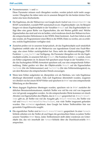 PHP und XML                                                                             981


   Parameternamen: ie und oe:
   Diese Parameter müssen noch übergeben werden, werden jedoch nicht mehr ausge-
   wertet. Übergeben Sie daher stets wie in unserem Beispiel für die beiden letzten Para-
   meter eine leere Zeichenkette.

   Die Ergebnisse, die der Webservice von Google durch Aufruf von doGoogleSearch() via
   SOAP zurückliefert, wandelt PHP automatisch in ein »Ergebnisobjekt« um. Im Beispiel
   fangen wir dieses Ergebnisobjekt in der Variablen $result auf. Das Ergebnisobjekt ver-
   fügt über eine ganze Reihe von Eigenschaften, die mit Werten gefüllt sind. Welche
   Eigenschaften das sind und wie sie heißen, wird wiederum durch den Webservice bzw.
   die entsprechenden Definitionen in der WSDL-Datei bestimmt. Auch hier lohnt es sich
   also wieder, als Programmierer einen Blick in die WSDL-Datei zu werfen, um zu erfah-
   ren, welche Ergebnisdaten verfügbar sind.

   Zunächst prüfen wir in unserem Script jedoch, ob das Ergebnisobjekt auch tatsächlich
   Ergebnisse enthält oder ob der Webservice aus irgendeinem Grund eine Fault-Mes-
   sage, also einen Fehler zurückgeliefert hat. Dazu steht die objektunabhängige PHP-
   Funktion is_soap_fault() zur Verfügung. Als Parameter übergeben wir ihr die Ergeb-
   nisobjektvariable, in unserem Fall also $result. Die Funktion liefert true zurück, wenn
   ein Fehler aufgetreten ist. In diesem Fall speichert unser Script in der Variablen $html,
   die das Suchergebnis HTML-formatiert speichern soll, nur eine entsprechende Fehler-
   meldung. Dabei greifen wir über die Objektvariable $result auf die Eigenschaften
   faultcode (für die Fehlernummer) und faultstring (für den Fehlermeldungstext) zu,
   um dem Benutzer die entsprechenden Details anzuzeigen.

   Wenn kein Fehler aufgetreten ist, überprüfen wir als Nächstes, wie viele Ergebnisse
   überhaupt übermittelt wurden. Falls null Ergebnisse übermittelt wurden, reagieren
   wir ähnlich wie bei einem SOAP-Fehler und speichern in $html nur eine entsprechende
   Mitteilung an den Benutzer.

   Wenn dagegen Ergebnisse übertragen wurden, speichern wir in $html zunächst die
   üblichen Benutzerinformationen, nämlich Treffer wie viel bis wie viel von insgesamt
   wie viel gerade ausgegeben werden. An die entsprechenden Werte kommen wir durch
   Abrufen von Eigenschaften des Objekts, das in $result gespeichert ist. $result->start-
   Index gibt an, ab Treffer wie viel die Ausgabe gilt, $result->endIndex, bis Treffer wie
   viel und $result->estimatedTotalResultsCount, wie viele Treffer insgesamt gefunden
   wurden. Das estimated signalisiert, dass Google bei hohen Trefferzahlen hier nur
   gerundete Ungefährwerte ausgibt.

   Die eigentlichen Treffer sind in $result->resultElements gespeichert. In einer foreach-
   Schleife arbeiten wir die Treffer ab und fügen die gewünschten Daten zu jedem Treffer
   unserer Variablen $html hinzu. Jedes Trefferelement stellt dabei wiederum ein Unter-
   objekt dar, das wir innerhalb der foreach-Schleife über die Durchlaufvariable $hit
   ansprechen.
 