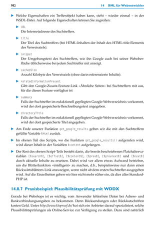 982                                                           14   XML für Webentwickler


   Welche Eigenschaften ein Trefferobjekt haben kann, steht – wieder einmal – in der
   WSDL-Datei. Auf folgende Eigenschaften können Sie zugreifen:

        URL
        Die Internetadresse des Suchtreffers.

        title
        Der Titel des Suchtreffers (bei HTML-Inhalten der Inhalt des HTML-title-Elements
        des Verweisziels).

        snippet
        Der Umgebungstext des Suchtreffers, wie ihn Google auch bei seiner Webober-
        fläche üblicherweise bei jedem Suchtreffer mit anzeigt.

        cachedSize
        Anzahl Kilobyte des Verweisziels (ohne darin referenzierte Inhalte).

        relatedInformationPresent
        Gibt den Google-Zusatz-Feature-Link »Ähnliche Seiten« bei Suchtreffern mit aus,
        für die dieses Feature verfügbar ist

        summary
        Falls der Suchtreffer im redaktionell gepflegten Google-Webverzeichnis vorkommt,
        wird der dort gespeicherte Beschreibungstext angegeben.

        directoryTitle
        Falls der Suchtreffer im redaktionell gepflegten Google-Webverzeichnis vorkommt,
        wird der dort gespeicherte Titel angegeben.

   Am Ende unserer Funktion get_google_results geben wir die mit den Suchtreffern
   gefüllte Variable $html zurück.

   Im oberen Teil des Scripts, wo die Funktion get_google_results() aufgerufen wird,
   wird dieser Inhalt in der Variablen $content aufgefangen.

   Der Rest des oberen Script-Teils besteht darin, die bereits beschriebenen Platzhalterva-
   riablen [%search%], [%offset%], [%content%], [%prev%], [%prevnext%] und [%next%]
   durch aktuelle Inhalte zu ersetzen. Dabei wird vor allem etwas Aufwand betrieben,
   um die Blätterfunktion »intelligent« zu machen, d.h., beispielsweise nur dann einen
   Rückwärtsblättern-Link anzuzeigen, wenn nicht ab dem ersten Suchtreffer ausgegeben
   wird. Auf die Einzelheiten gehen wir hier nicht mehr näher ein, da dies alles Standard-
   PHP ist.


14.8.7 Praxisbeispiel: Plausibilitätsprüfung mit WDDX
Gerade bei Webshops ist es wichtig, vom Anwender fehlerfreie Daten bei Adress- und
Bankverbindungsangaben zu bekommen. Denn Rücksendungen oder Rücklastschriften
kosten Geld. Unter http://www.ktopruef.de/ hat sich ein Anbieter darauf spezialisiert, solche
Plausibilitätsprüfungen als Online-Service zur Verfügung zu stellen. Dazu sind natürlich
 