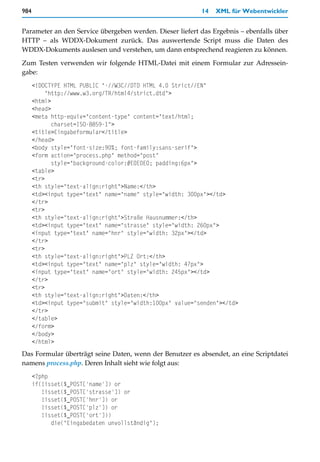 984                                                        14   XML für Webentwickler


Parameter an den Service übergeben werden. Dieser liefert das Ergebnis – ebenfalls über
HTTP – als WDDX-Dokument zurück. Das auswertende Script muss die Daten des
WDDX-Dokuments auslesen und verstehen, um dann entsprechend reagieren zu können.

Zum Testen verwenden wir folgende HTML-Datei mit einem Formular zur Adressein-
gabe:
      <!DOCTYPE HTML PUBLIC "-//W3C//DTD HTML 4.0 Strict//EN"
           "http://www.w3.org/TR/html4/strict.dtd">
      <html>
      <head>
      <meta http-equiv="content-type" content="text/html;
             charset=ISO-8859-1">
      <title>Eingabeformular</title>
      </head>
      <body style="font-size:90%; font-family:sans-serif">
      <form action="process.php" method="post"
             style="background-color:#E0E0E0; padding:6px">
      <table>
      <tr>
      <th style="text-align:right">Name:</th>
      <td><input type="text" name="name" style="width: 300px"></td>
      </tr>
      <tr>
      <th style="text-align:right">Straße Hausnummer:</th>
      <td><input type="text" name="strasse" style="width: 260px">
      <input type="text" name="hnr" style="width: 32px"></td>
      </tr>
      <tr>
      <th style="text-align:right">PLZ Ort:</th>
      <td><input type="text" name="plz" style="width: 47px">
      <input type="text" name="ort" style="width: 245px"></td>
      </tr>
      <tr>
      <th style="text-align:right">Daten:</th>
      <td><input type="submit" style="width:100px" value="senden"></td>
      </tr>
      </table>
      </form>
      </body>
      </html>
Das Formular überträgt seine Daten, wenn der Benutzer es absendet, an eine Scriptdatei
namens process.php. Deren Inhalt sieht wie folgt aus:
      <?php
      if(!isset($_POST['name']) or
         !isset($_POST['strasse']) or
         !isset($_POST['hnr']) or
         !isset($_POST['plz']) or
         !isset($_POST['ort']))
            die("Eingabedaten unvollständig");
 