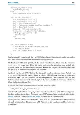 PHP und XML                                                                         985


   if(check_plz_ort() == true)
      do_something_else();
   else
      die("Eingabedaten nicht plausibel");

   function check_plz_ort() {
      $plz = urlencode($_POST['plz']);
      $ort = urlencode($_POST['ort']);
      $url = "http://wddx.hanft.de/";
      $url .= "address?un=demo&pw=demo&func=check&plz=";
      $url .= $plz."&ort=".$ort;
      $wddx_doc = file_get_contents($url);
      $wddx_array = wddx_deserialize($wddx_doc);
      if($wddx_array['result'] != 0)
         return(false);
      else
         return(true);
   }

   function do_something_else() {
      // Hier könnte die weitere Datenverarbeitung
      // fortgesetzt werden
      echo "Die Eingaben waren in Ordnung";
   }
   ?>
Das Script prüft zunächst, ob die via POST übergebenen Formulardaten alle vorhanden
sind. Falls nicht, wird mit einer Fehlermeldung abgebrochen.

Als Nächstes wird bereits geprüft, ob die Daten plausibel sind. Dazu wird die Funktion
check_plz_ort() aufgerufen. Diese ist weiter unten im Script notiert und enthält die
gesamte Logik, um die Formulardaten an den Service von ktopruef.de zu übergeben und
das per WDDX erhaltene Prüfergebnis auszuwerten.

Zunächst werden die POST-Daten, die überprüft werden müssen, durch Aufruf von
urlencode() URL-gerecht kodiert. Dann wird die URL-Adressse des Service-Anbieters
konstruiert. Der Domain-Name und die zu übergebenden GET-Parameter sind auf den
Anbieterseiten dokumentiert. Wir übergeben die aus dem HTML-Formular erhaltenen
Werte für Postleitzahl und Ort.

Nachdem die Aufrufadresse feststeht, kann der Aufruf erfolgen:
   $wddx_doc = file_get_contents($url);
Damit wird die Funktion file_get_contents() auf die entfernte URL-Adresse angewen-
det. Das funktioniert in dieser Form nur, wenn PHP entsprechend konfiguriert ist (in der
php.ini muss die Direktive allow_url_fopen den Wert 1 oder true enthalten).
Die aufgerufene Adresse sendet über HTTP ein WDDX-Dokument zurück. Dessen Inhalt
ist nach erfolgreichem Einlesen der URL-Adresse in der Auffangvariablen $wddx_doc
gespeichert.
 