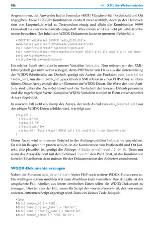 986                                                         14   XML für Webentwickler


Angenommen, der Anwender hat im Formular »80331 München« für Postleitzahl und Ort
angegeben. Diese PLZ/Ort-Kombination existiert zwar wirklich, doch in der Demover-
sion von ktopruef.de wird zu Testzwecken einzig und allein die Kombination 99999
Demostadt als »wirklich existent« eingestuft. Alles andere wird als nicht plausible Kombi-
nation betrachtet. Der Inhalt des WDDX-Dokuments lautet in unserem »Fehlerfall«:
      <!DOCTYPE wddxPacket SYSTEM 'wddx_0100.dtd'>
      <wddxPacket version='1.0'><header/><data><struct>
      <var name='result'><string>3</string></var>
      <var name='resulttext'><string>Postleitzahl 80331 gilt als ungültig in der Demo-
      Version</string></var>
      </struct></data></wddxPacket>
Ein solcher Inhalt steht also in unserer Variablen $wddx_doc. Nun müssen wir den XML-
Inhalt jedoch gar nicht selbst zerlegen, denn PHP bietet von Haus aus die Unterstützung
der WDDX-Schnittstelle an. Deshalb genügt ein Aufruf der Funktion wddx_deserialize
($wddx_doc), um die in $wddx_doc gespeicherten XML-Daten in einen PHP-Array zu über-
führen. Dieser Array enthält die var-Elemente der WDDX-Daten. Die Werte der name-Attri-
bute sind dabei die Array-Schlüssel und der Textinhalt der inneren Datentypelemente
sind die zugehörigen Werte. Komplexe WDDX-Variablen werden in Form verschachtelter
Arrays abgebildet.

In unserem Fall sieht ein Dump des Arrays, der nach Aufruf von wddx_deserialize() aus
den obigen WDDX-Daten gebildet wird, wie folgt aus:
      array(2) {
        ["result"]=>
        string(1) "3"
        ["resulttext"]=>
        string(56) "Postleitzahl 80331 gilt als ungültig in der Demo-Version"
      }
Dieser Array wird in unserem Beispiel in der Auffangvariablen $wddx_array gespeichert.
Da wir im Beispiel nur prüfen wollen, ob die Kombination von Postleitzahl und Ort kor-
rekt, also plausibel ist, genügt die Abfrage if($wddx_array['result'] != 0). Denn nur
wenn das Array-Element mit dem Schlüssel 'result' den Wert 0 hat, ist die Kombination
korrekt (Einzelheiten dazu müssen Sie der Dokumentation des Anbieters entnehmen).

WDDX-Dokumente erzeugen
Neben der Funktion wddx_deserialize() bietet PHP noch weitere WDDX-Funktionen an.
Die wichtigste davon möchten wir zum Abschluss kurz vorstellen. Ihre Aufgabe ist der
umgekehrte Fall, nämlich aus intern ermittelten Daten selbst ein WDDX-Dokument zu
erzeugen. Dies ist also der Fall, wenn Ihr Script der »Service-Server« ist, der von einem
anderen, entfernten Script abgefragt wird. Dazu ein kleines Code-Beispiel:
      <?php
      $data['member_id'] = 4503;
      $data['name']['given_name'] = "Reiner";
      $data['name']['family_name'] = "Wahnsinn";
      $data['member_since'] = "2001-06-25";
 