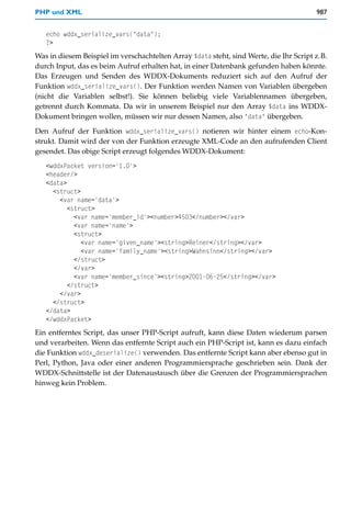 PHP und XML                                                                             987


   echo wddx_serialize_vars("data");
   ?>
Was in diesem Beispiel im verschachtelten Array $data steht, sind Werte, die Ihr Script z.B.
durch Input, das es beim Aufruf erhalten hat, in einer Datenbank gefunden haben könnte.
Das Erzeugen und Senden des WDDX-Dokuments reduziert sich auf den Aufruf der
Funktion wddx_serialize_vars(). Der Funktion werden Namen von Variablen übergeben
(nicht die Variablen selbst!). Sie können beliebig viele Variablennamen übergeben,
getrennt durch Kommata. Da wir in unserem Beispiel nur den Array $data ins WDDX-
Dokument bringen wollen, müssen wir nur dessen Namen, also "data" übergeben.

Den Aufruf der Funktion wddx_serialize_vars() notieren wir hinter einem echo-Kon-
strukt. Damit wird der von der Funktion erzeugte XML-Code an den aufrufenden Client
gesendet. Das obige Script erzeugt folgendes WDDX-Dokument:
   <wddxPacket version='1.0'>
   <header/>
   <data>
     <struct>
       <var name='data'>
          <struct>
            <var name='member_id'><number>4503</number></var>
            <var name='name'>
            <struct>
              <var name='given_name'><string>Reiner</string></var>
              <var name='family_name'><string>Wahnsinn</string></var>
            </struct>
            </var>
            <var name='member_since'><string>2001-06-25</string></var>
          </struct>
       </var>
     </struct>
   </data>
   </wddxPacket>
Ein entferntes Script, das unser PHP-Script aufruft, kann diese Daten wiederum parsen
und verarbeiten. Wenn das entfernte Script auch ein PHP-Script ist, kann es dazu einfach
die Funktion wddx_deserialize() verwenden. Das entfernte Script kann aber ebenso gut in
Perl, Python, Java oder einer anderen Programmiersprache geschrieben sein. Dank der
WDDX-Schnittstelle ist der Datenaustausch über die Grenzen der Programmiersprachen
hinweg kein Problem.
 