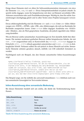 98                                                            4   Basiswissen HTML und CSS


Einige dieser Elemente sind vor allem für Softwaredokumentation interessant, wie etwa
die Elemente code, samp, kbd und var. Etwas Interpretationsfreiheit ist jedoch erlaubt. Es
spricht nichts dagegen, wenn Sie beispielsweise mit dem var-Element unverlinkte URL-
Adressen auszeichnen oder auch Produktbezeichnungen. Wichtig ist, dass Sie solche Aus-
zeichnungen durchgängig gleich und in allen Texten eines Projekts konsequent verwen-
den.
Etwas erklärungsbedürftig sind die Elemente abbr und acronym. Unter abbr fallen Abkür-
zungen wie »WWW«, »HTML« oder »FBI«, also Abkürzungen, die sich nur Buchstabe für
Buchstabe aussprechen lassen. Unter acronym fallen dagegen Ausdrücke wie »NASA«
oder »Modem«, also als Wort gesprochene Ausdrücke, die jedoch eigentlich eine Abkür-
zung darstellen.

Wie ein Browser solche semantischen Auszeichnungen im Text darstellt, bleibt ihm über-
lassen. Die meisten modernen grafischen Browser stellen beispielsweise Inhalte, die mit
<em>...</em> ausgezeichnet sind, in Kursivschrift dar, <strong>...</strong> dagegen in
Fettschrift, <dfn>...</dfn> oftmals gepunktet unterstrichen und <code>...</code> in dick-
tengleicher Schrift. Verlassen sollten Sie sich jedoch in dieser Hinsicht auf nichts. Seman-
tische Elemente schreien geradezu danach, mithilfe von CSS ordentlich formatiert zu
werden.
Nachfolgend noch ein Beispiel, das den Einsatz semantischer Inline-Auszeichnungen
zeigt:

     <p><q cite="Heraklit">Alles fließt</q>, sprach <var
     class="person_name">Heraklit</var>, für den die <dfn>archê</dfn>, also der
     Urgrund allen Seins, in der Bewegung des ewig Werdenden lag. Genaugenommen
     stammt der Leitspruch, dass alles fließt, zwar <em>nicht</em> von <var
     class="person_name">Heraklit</var>, sondern wird ihm nur von <var
     class="person_name">Platon</var> zugeschrieben - doch es drückt seine Lehre so
     gut aus, dass man über diese kleine Ungenauigkeit gerne hinweg sieht.</p>

Das Beispiel zeigt, wie Sie mithilfe des universell einsetzbaren class-Attributs noch wei-
tere semantische Genauigkeit im Text erzielen können.

Inline-Auszeichnung ohne semantische Bedeutung
Bei diesen Elementen handelt sich um solche, die direkt die Textformatierung beein-
flussen.


Inline-Auszeichnung                   Bedeutung
<i>...</i>                            Kursiv
<b>...</b>                            Fett
<tt>...</tt>                          Dicktengleich
<big>...</big>                        Größer als normal
<small>...</small>                    Kleiner als normal
Tabelle 4.8: Inline-Auszeichnung ohne semantische Bedeutung
 