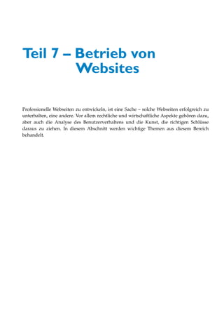 Teil 7 – Betrieb von
         Websites

Professionelle Webseiten zu entwickeln, ist eine Sache – solche Webseiten erfolgreich zu
unterhalten, eine andere. Vor allem rechtliche und wirtschaftliche Aspekte gehören dazu,
aber auch die Analyse des Benutzerverhaltens und die Kunst, die richtigen Schlüsse
daraus zu ziehen. In diesem Abschnitt werden wichtige Themen aus diesem Bereich
behandelt.
 