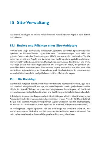 15 Site-Verwaltung

In diesem Kapitel geht es um die rechtlichen und wirtschaftlichen Aspekte beim Betrieb
von Websites.



15.1 Rechte und Pflichten eines Site-Anbieters
Websites sind längst ein vielfältig juristischer Gegenstand geworden. Spektakuläre Strei-
tigkeiten um Domain-Namen, Hyperlinks oder Datensammlungen, neue oder neu
gefasste Gesetze wie das Teledienstegesetz (TDG), Abmahnwellen und andere Vorfälle
haben den rechtlichen Aspekt von Websites zwar ins Bewusstsein gerückt, doch immer
noch herrscht viel Rechtsunsicherheit. Das liegt zum einen daran, dass Internet und World
Wide Web einfach viele neuartige Realitäten mit sich gebracht haben, die juristisch erst
einmal bearbeitet werden müssen. Zum anderen liegt es aber auch daran, dass viele Web-
site-Anbieter keine existierenden Unternehmen sind, die als definierte Rechtsform auftre-
ten und sich in einem dafür maßgeblichen rechtlichen Rahmen bewegen.


15.1.1 Die Rechtslage
In jedem Fall hat jeder, der Inhalte im Web veröffentlicht, Rechte und Pflichten, egal ob es
sich um eine kleine private Homepage, um einen Shop oder um ein großes Portal handelt.
Welche Rechte und Pflichten das genau sind, hängt von der Staatsbürgerschaft des Betrei-
bers und von den maßgeblichen Gesetzen und der Rechtspraxis im betreffenden Land ab.

Selbst das ist übrigens eine Errungenschaft, die nicht immer selbstverständlich war. In den
Anfangsjahren des Web wurden beispielsweise immer wieder Provider für Dinge belangt,
die gar nicht in ihrem Verantwortungsbereich lagen (»du bietest Kunden Internetzugang
an, also bist du verantwortlich, wenn irgendwo im Internet Kinderpornos auftauchen«).

Im vorliegenden Kapitel sprechen wir die Rechtslage aus deutscher Sicht an. Wir
beschränken uns auf die Rechte und Pflichten von Site-Anbietern. Netzbetreiber und Pro-
vider müssen noch andere, hier nicht besprochene Regelungen beachten.
 