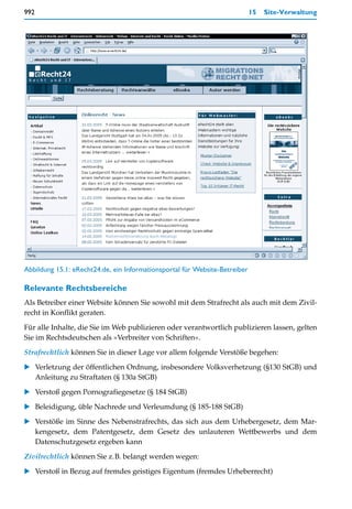 992                                                                         15   Site-Verwaltung




Abbildung 15.1: eRecht24.de, ein Informationsportal für Website-Betreiber

Relevante Rechtsbereiche
Als Betreiber einer Website können Sie sowohl mit dem Strafrecht als auch mit dem Zivil-
recht in Konflikt geraten.

Für alle Inhalte, die Sie im Web publizieren oder verantwortlich publizieren lassen, gelten
Sie im Rechtsdeutschen als »Verbreiter von Schriften«.

Strafrechtlich können Sie in dieser Lage vor allem folgende Verstöße begehen:

    Verletzung der öffentlichen Ordnung, insbesondere Volksverhetzung (§130 StGB) und
    Anleitung zu Straftaten (§ 130a StGB)

    Verstoß gegen Pornografiegesetze (§ 184 StGB)

    Beleidigung, üble Nachrede und Verleumdung (§ 185-188 StGB)
    Verstöße im Sinne des Nebenstrafrechts, das sich aus dem Urhebergesetz, dem Mar-
    kengesetz, dem Patentgesetz, dem Gesetz des unlauteren Wettbewerbs und dem
    Datenschutzgesetz ergeben kann

Zivilrechtlich können Sie z.B. belangt werden wegen:

    Verstoß in Bezug auf fremdes geistiges Eigentum (fremdes Urheberrecht)
 