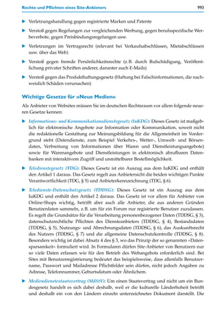 Rechte und Pflichten eines Site-Anbieters                                            993


   Verletzungshandlung gegen registrierte Marken und Patente

   Verstoß gegen Regelungen zur vergleichenden Werbung, gegen berufsspezifische Wer-
   beverbote, gegen Preisbindungsregelungen usw.

   Verletzungen im Vertragsrecht (relevant bei Verkaufsabschlüssen, Mietabschlüssen
   usw. über das Web)

   Verstoß gegen fremde Persönlichkeitsrechte (z.B. durch Rufschädigung, Veröffent-
   lichung privater Schriften anderer, darunter auch E-Mails)

   Verstoß gegen das Produkthaftungsgesetz (Haftung bei Falschinformationen, die nach-
   weislich Schäden verursachen)

Wichtige Gesetze für »Neue Medien«
Als Anbieter von Websites müssen Sie im deutschen Rechtsraum vor allem folgende neue-
ren Gesetze kennen:

   Informations- und Kommunikationsdienstegesetz (IuKDG): Dieses Gesetz ist maßgeb-
   lich für elektronische Angebote zur Information oder Kommunikation, soweit nicht
   die redaktionelle Gestaltung zur Meinungsbildung für die Allgemeinheit im Vorder-
   grund steht (Datendienste, zum Beispiel Verkehrs-, Wetter-, Umwelt- und Börsen-
   daten, Verbreitung von Informationen über Waren und Dienstleistungsangebote)
   sowie für Warenangebote und Dienstleistungen in elektronisch abrufbaren Daten-
   banken mit interaktivem Zugriff und unmittelbarer Bestellmöglichkeit.
   Teledienstegesetz (TDG): Dieses Gesetz ist ein Auszug aus dem IuKDG und enthält
   den Artikel 1 daraus. Das Gesetz regelt aus Anbietersicht die beiden wichtigen Punkte
   Verantwortlichkeit (TDG, § 5) und Anbieterkennzeichnung (TDG, § 6).

   Teledienste-Datenschutzgesetz (TDDSG): Dieses Gesetz ist ein Auszug aus dem
   IuKDG und enthält den Artikel 2 daraus. Das Gesetz ist vor allem für Anbieter von
   Online-Shops wichtig, betrifft aber auch alle Anbieter, die aus anderen Gründen
   Benutzerdaten sammeln, z.B. um für ein Forum nur registrierte Benutzer zuzulassen.
   Es regelt die Grundsätze für die Verarbeitung personenbezogener Daten (TDDSG, § 3),
   datenschutzrechtliche Pflichten des Diensteanbieters (TDDSG, § 4), Bestandsdaten
   (TDDSG, § 5), Nutzungs- und Abrechnungsdaten (TDDSG, § 6), das Auskunftsrecht
   des Nutzers (TDDSG, § 7) und die allgemeine Datenschutzkontrolle (TDDSG, § 8).
   Besonders wichtig ist dabei Absatz 4 des § 3, wo das Prinzip der so genannten »Daten-
   sparsamkeit« formuliert wird. In Formularen dürfen Site-Anbieter von Benutzern nur
   so viele Daten erfassen wie für den Betrieb des Webangebots erforderlich sind. Bei
   Sites mit Benutzerregistrierung bedeutet das beispielsweise, dass allenfalls Benutzer-
   name, Passwort und Mailadresse Pflichtfelder sein dürfen, nicht jedoch Angaben zu
   Adresse, Telefonnummer, Geburtsdatum oder Ähnlichem.

   Mediendienstestaatsvertrag (MdStV): Um einen Staatsvertrag und nicht um ein Bun-
   desgesetz handelt es sich dabei deshalb, weil er die kulturelle Länderhoheit betrifft
   und deshalb ein von den Ländern einzeln unterzeichnetes Dokument darstellt. Die
 