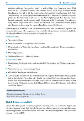 994                                                                     15   Site-Verwaltung


      darin formulierten Paragraphen ähneln in vielen Fällen den Paragraphen aus TDG
      und TDDSG. Der MdStV enthält aber darüber hinaus noch einige weiterreichende
      Regelungen. So wird in § 6 die Impressumspflicht explizit formuliert und in § 7 die
      Verpflichtung zur wahrheitsgemäßen Wiedergabe von Information und die Sorgfalts-
      pflicht bei der Recherche. In § 9 wird für die Werbung festgelegt, dass diese als solche
      kenntlich gemacht werden muss, und § 10 postuliert das Prinzip der Gegendarstel-
      lung. Dieses verpflichtet den Anbieter, Widerspruch von Lesern/Anwendern gegen
      eine Tatsachenbehauptung der eigenen Redaktion zu veröffentlichen.

Problematisch ist in vielen Fällen die Einordnung einer Site. Für Online-Ausgaben von
bekannten Zeitungen oder Magazinen sind zweifellos alle genannten Gesetze maßgeblich.
Die folgenden Einordnungen gelten als einigermaßen sicher.
Teledienste sind:
   Webbasierte Shops
   Diskussionsforen, Mailinglisten und Ähnliches
   Datendienste wie Wetter-Services, Land- und Stadtkartendienste, Börseninformations-
   dienste usw.
   Online-Spiele-Sites
   Suchmaschinen und Linkverzeichnisse
Mediendienste sind:
   Broadcasting-Sender, die unter anderem das Web für Services wie Teleshopping benut-
   zen
   Verteildienste wie Nachrichtenagenturen
   Öffentliche Textdienste wie Videotext
   Abrufdienste; dies ist wohl die problematischste Kategorie, da hierunter alle Angebote
   fallen, die Inhalte in Wort, Bild oder Ton für ein breites Publikum anbieten. Der Unter-
   schied zum Teledienst wird damit begründet, dass das Zielpublikum die breite Masse
   ist, während Teledienste auf ein Individualpublikum zielen. Die Grenzen sind jedoch
   zweifellos fließend.

 Weiterführender Link:
 Gesetzessammlung (Gesetzestexte) Online-Recht:
 http://www.netlaw.de/gesetze/


15.1.2 Impressumspflicht
Hinter dem Schlagwort »Impressumspflicht« verbirgt sich der juristische Begriff der
»Anbieterkennung«. Seit 2002 ist jede Website verpflichtet, auch eine Anbieterkennung,
also ein Impressum, zu veröffentlichen. Basis ist $ 6 des Teledienstgesetzes (TDG) in seiner
Fassung vom 21.12.2001.
 