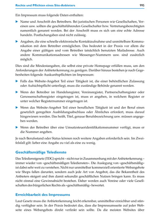 Rechte und Pflichten eines Site-Anbieters                                              995


Ein Impressum muss folgende Daten enthalten:

   Name und Anschrift des Betreibers. Bei juristischen Personen wie Gesellschaften, Ver-
   einen usw. sollten die geschäftsführenden Gesellschafter bzw. Vertretungsberechtigten
   namentlich genannt werden. Bei der Anschrift muss es sich um eine echte Adresse
   handeln. Postfachangaben sind nicht zulässig.

   Angaben, die eine schnelle elektronische Kontaktaufnahme und unmittelbare Kommu-
   nikation mit dem Betreiber ermöglichen. Das bedeutet in der Praxis vor allem die
   Angabe einer gültigen und vom Betreiber tatsächlich benutzten Mailadresse. Auch
   andere Kommunikationsadressen wie Messenger-Nummern usw. sind zusätzlich
   möglich.

Dies sind die Mindestangaben, die selbst eine private Homepage erfüllen muss, um den
Anforderungen der Anbieterkennung zu genügen. Darüber hinaus bestehen je nach Gege-
benheiten folgende Auskunftspflichten im Impressum:

   Falls das Website-Angebot Teil einer Tätigkeit ist, die einer behördlichen Zulassung
   oder Aufsichtspflicht unterliegt, muss die zuständige Behörde genannt werden.

   Wenn der Betreiber im Handelsregister, Vereinsregister, Partnerschaftsregister oder
   Genossenschaftsregister eingetragen ist, muss er angeben, in welchem Register er
   unter welcher Registernummer eingetragen ist.

   Wenn das Website-Angebot Teil einer beruflichen Tätigkeit ist und der Beruf einen
   gesetzlich geregelten Ausbildungsabschluss oder Ähnliches erfordert, muss darauf
   hingewiesen werden. Das heißt, Titel, genaue Berufsbezeichnung usw. müssen angege-
   ben werden.

   Wenn der Betreiber über eine Umsatzsteueridentifikationsnummer verfügt, muss er
   die Nummer angeben.
Je nach Berufsstand oder Status können noch weitere Angaben erforderlich sein. Im Zwei-
felsfall gilt: lieber eine Angabe zu viel als eine zu wenig.

Geschäftsmäßige Teledienste
Das Teledienstgesetz (TDG) spricht – nicht nur in Zusammenhang mit der Anbieterkennung –
immer wieder von »geschäftsmäßigen Telediensten«. Die Auslegung von »geschäftsmäßig«
ist dabei sehr weit zu verstehen. Nicht nur unmittelbar kommerziell orientierte Webangebote
wie Shops fallen darunter, sondern auch jede Art von Angebot, das die Bekanntheit des
Anbieters steigert und ihm damit sekundär geschäftlichen Nutzen bringen kann. Es muss
nicht einmal eine Gewinnabsicht bestehen. Daher werden auch Vereine oder viele Gesell-
schaften des bürgerlichen Rechts als »geschäftsmäßig« bewertet.

Erreichbarkeit des Impressums
Laut Gesetz muss die Anbieterkennung leicht erkennbar, unmittelbar erreichbar und stän-
dig verfügbar sein. In der Praxis bedeutet das, dass die Impressumsseite auf jeder Web-
seite eines Webangebots direkt verlinkt sein sollte. Da die meisten Websites über
 