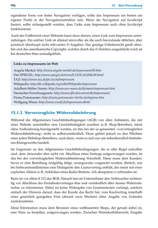 996                                                                 15   Site-Verwaltung


irgendeine Form von fester Navigation verfügen, sollte das Impressum am besten ein
eigener Punkt in der Navigationsstruktur sein. Wenn die Navigation auf JavaScript
basiert, sollte sichergestellt werden, dass Links zum Impressum auch ohne JavaScript
funktionieren.

Auch der Fußbereich einer Webseite kann dazu dienen, einen Link zum Impressum unter-
zubringen. Ein solcher Link ist allemal sinnvoller als die auch hierzulande üblichen, aber
juristisch überhaupt nicht relevanten ©-Angaben. Das geistige Urheberrecht greift ohne-
hin und das amerikanische Copyright, welches durch das ©-Zeichen ausgedrückt wird, ist
bei deutschen Sites unmaßgeblich.


 Links zu Impressums im Web

 Angela Merkel: http://www.angela-merkel.de/impressum/30.htm
 Der SPIEGEL: http://www.spiegel.de/extra/0,1518,162848,00.html
 TAZ: http://www.taz.de/pt/.etc/nf/impressum
 Wikipedia: http://de.wikipedia.org/wiki/Wikipedia:Impressum
 Adalbert-Stifter-Verein: http://www.asv-muen.de/de/main/impressum.htm
 Deutsches Forschungsnetz: http://www.dfn.de/content/de/impressum/
 Firma Putzmunter: http://www.putzmunter-berlin.de/impress.htm
 Wolfgang Wiese: http://www.xwolf.de/impressum.shtml


15.1.3 Vorvertragliche Widerrufsbelehrung
Während die Allgemeinen Geschäftsbedingungen (AGB) von allen Anbietern, die mit
einer Website unmittelbar eine Geschäftstätigkeit ausüben (z.B. Shop-Betreiber), meist
ohne Aufforderung bereitgestellt werden, ist dies bei der so genannten »vorvertraglichen
Widerrufsbelehrung« nicht so selbstverständlich. Diese gehört jedoch zu den Pflichten
eines jeden Webshop-Betreibers, auch dann, wenn es sich nur um nebenberuflich betriebe-
nes Kleingewerbe handelt.
Im Gegensatz zu den Allgemeinen Geschäftsbedingungen, die in aller Regel aufrufbar
sind, dem Anwender aber nicht vor Abschluss eines Vertrags aufgezwungen werden, ist
das bei der vorvertraglichen Widerrufsbelehrung Vorschrift. Diese muss dem Kunden,
bevor er eine Bestellung endgültig tätigt, zwangsweise vorgesetzt werden, ähnlich, wie
bei Softwareinstallationen eine Dialogseite den Lizenzvertrag enthält, der meist mit einer
expliziten Aktion (z.B. Anklicken eines Radio-Buttons »ich akzeptiere«) verbunden ist.

Basis ist vor allem $ 312 des BGB. Danach hat ein Unternehmer den Verbraucher rechtzei-
tig vor Abschluss des Fernabsatzvertrages klar und verständlich über dessen Widerrufs-
rechte zu informieren. Dabei ist keine Widergabe von Gesetzestexten verlangt, sondern
einfach der Hinweis darauf, dass der Kunde das Recht hat, vom Kaufvertrag innerhalb
einer gesetzlich geregelten Frist (derzeit zwei Wochen) ohne Angabe von Gründen
zurückzutreten.

Diese Information muss dem Benutzer eines webbasierten Shops, der gerade dabei ist,
eine Ware zu bestellen, aufgezwungen werden. Zwischen Warenkorbübersicht, Eingabe
 