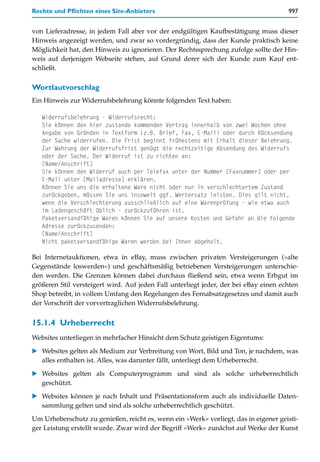 Rechte und Pflichten eines Site-Anbieters                                             997


von Lieferadresse, in jedem Fall aber vor der endgültigen Kaufbestätigung muss dieser
Hinweis angezeigt werden, und zwar so vordergründig, dass der Kunde praktisch keine
Möglichkeit hat, den Hinweis zu ignorieren. Der Rechtssprechung zufolge sollte der Hin-
weis auf derjenigen Webseite stehen, auf Grund derer sich der Kunde zum Kauf ent-
schließt.

Wortlautvorschlag
Ein Hinweis zur Widerrufsbelehrung könnte folgenden Text haben:

   Widerrufsbelehrung - Widerrufsrecht:
   Sie können den hier zustande kommenden Vertrag innerhalb von zwei Wochen ohne
   Angabe von Gründen in Textform (z.B. Brief, Fax, E-Mail) oder durch Rücksendung
   der Sache widerrufen. Die Frist beginnt frühestens mit Erhalt dieser Belehrung.
   Zur Wahrung der Widerrufsfrist genügt die rechtzeitige Absendung des Widerrufs
   oder der Sache. Der Widerruf ist zu richten an:
   [Name/Anschrift]
   Sie können den Widerruf auch per Telefax unter der Nummer [Faxnummer] oder per
   E-Mail unter [Mailadresse] erklären.
   Können Sie uns die erhaltene Ware nicht oder nur in verschlechtertem Zustand
   zurückgeben, müssen Sie uns insoweit ggf. Wertersatz leisten. Dies gilt nicht,
   wenn die Verschlechterung ausschließlich auf eine Warenprüfung - wie etwa auch
   im Ladengeschäft üblich - zurückzuführen ist.
   Paketversandfähige Waren können Sie auf unsere Kosten und Gefahr an die folgende
   Adresse zurückzusenden:
   [Name/Anschrift]
   Nicht paketversandfähige Waren werden bei Ihnen abgeholt.

Bei Internetauktionen, etwa in eBay, muss zwischen privaten Versteigerungen (»alte
Gegenstände loswerden«) und geschäftsmäßig betriebenen Versteigerungen unterschie-
den werden. Die Grenzen können dabei durchaus fließend sein, etwa wenn Erbgut im
größeren Stil versteigert wird. Auf jeden Fall unterliegt jeder, der bei eBay einen echten
Shop betreibt, in vollem Umfang den Regelungen des Fernabsatzgesetzes und damit auch
der Vorschrift der vorvertraglichen Widerrufsbelehrung.


15.1.4 Urheberrecht
Websites unterliegen in mehrfacher Hinsicht dem Schutz geistigen Eigentums:

   Websites gelten als Medium zur Verbreitung von Wort, Bild und Ton, je nachdem, was
   alles enthalten ist. Alles, was darunter fällt, unterliegt dem Urheberrecht.

   Websites gelten als Computerprogramm und sind als solche urheberrechtlich
   geschützt.

   Websites können je nach Inhalt und Präsentationsform auch als individuelle Daten-
   sammlung gelten und sind als solche urheberrechtlich geschützt.

Um Urheberschutz zu genießen, reicht es, wenn ein »Werk« vorliegt, das in eigener geisti-
ger Leistung erstellt wurde. Zwar wird der Begriff »Werk« zunächst auf Werke der Kunst
 