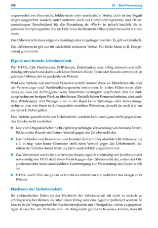 998                                                                 15   Site-Verwaltung


angewendet, wie literarische, bildnerische oder musikalische Werke, doch ist der Begriff
längst ausgedehnt worden, unter anderem auch auf Computerprogramme und Daten-
sammlungen. Entscheidend für die Einstufung als »Werk« ist jedoch letztlich die so
genannte Schöpfungshöhe, die im Falle eines Rechtsstreits fallspezifisch bewertet werden
muss.

Das Urheberrecht muss nirgends beantragt oder eingetragen werden. Es gilt automatisch.
Das Urheberrecht gilt nur für tatsächlich realisierte Werke. Für bloße Ideen (z.B. Design-
ideen) gilt es nicht.

Eigene und fremde Urheberschaft
Wer HTML, CSS, Flashmovies, PHP-Scripts, Datenbanken usw. völlig autonom und selb-
ständig entwickelt und dabei auch keine fremden Bilder, Texte oder Sounds verwendet, ist
geistiger Urheber der so geschaffenen Website.

Wird eine Website von mehreren Personen erstellt, können diese als Miturheber alle über
die Verwertungs- und Veröffentlichungsrechte bestimmen. In vielen Fällen ist es aller-
dings so, dass ein Auftraggeber seine Mitarbeiter vertraglich verpflichtet, ihm die Nut-
zungsrechte am fertigen Werk zu überlassen. Deshalb haben Firmenmitarbeiter, aber auch
freie Webdesigner und Webagenturen in der Regel keine Nutzungs- oder Verwertungs-
rechte an den von ihnen in Auftragsarbeit erstellten Webseiten, obwohl sie nach wie vor
als deren Urheber gelten.
Eine Website genießt nicht nur Urheberrecht, sondern kann auch ganz leicht gegen frem-
des Urheberrecht verstoßen:

   Jede vom Originalurheber nicht explizit genehmigte Verwendung von fremden Texten,
   Bildern oder Sounds stellt einen Verstoß gegen das Urheberrecht dar.

   Das Einbinden von Ressourcen von fremden Servern über absolute URI-Adressierung
   z.B. in img- oder frame-Elementen stellt einen Verstoß gegen das Urheberrecht dar,
   sofern der Urheber dieser Nutzung nicht ausdrücklich zugestimmt hat.

   Das Verwenden von Code aus fremden Scripts (egal ob clientseitig wie JavaScript oder
   serverseitig wie PHP) stellt einen Verstoß gegen das Urheberrecht dar, sofern der Ori-
   ginalentwickler keine ausdrückliche Genehmigung zur Verwendung des Codes erteilt
   hat.

   HTML- und CSS-Code gilt an sich nicht als schützenswert, wohl aber das Design einer
   Website.

Nachweis der Urheberschaft
Bei elektronischen Daten ist der Nachweis der Urheberschaft oft nicht so einfach zu
erbringen wie bei Werken, die über einen Verlag oder eine Agentur publiziert werden. So
kam es in der Vergangenheit bei Rechtsstreitigkeiten um »Designklau« schon zu gegensei-
tigen Vorwürfen der Parteien, weil die Klägerseite gar nicht beweisen konnte, dass ihr
 
