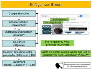 Einfügen von Bildern
Urheberrechtlich
verwendbar?
Didaktisch und inhaltlich
passend?
Geeignete
Bildgröße?
Google: Bildsuche
ja
ja
Realbild: Speichern unter…
passender Dateiname + Ort
ja
PowerPoint:
Register „Einfügen“ -> Bilder
Suchoptionen
Quellenangabe von Wikipedia-Bildern
mit lizenzhinweisgenerator.de
Screenshot: Google.de
Nutzungsrechte
Bild für gesamte Folie:
Breite ab 1600 Pixel
Damit Sie später wissen, woher das Bild ist
Beispiel: Vor dem Dateinamen PIXABAY
 