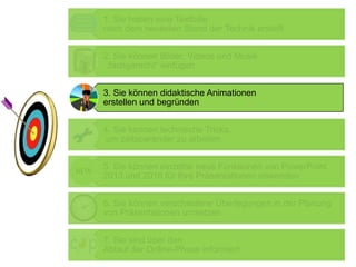1. Sie haben eine Textfolie
nach dem neuesten Stand der Technik erstellt
2. Sie können Bilder, Videos und Musik
„fachgerecht“ einfügen
3. Sie können didaktische Animationen
erstellen und begründen
4. Sie kennen technische Tricks,
um zeitsparender zu arbeiten
5. Sie können einzelne neue Funktionen von PowerPoint
2013 und 2016 für Ihre Präsentationen anwenden
6. Sie können verschiedene Überlegungen in der Planung
von Präsentationen umsetzen
7. Sie sind über den
Ablauf der Online-Phase informiert
 