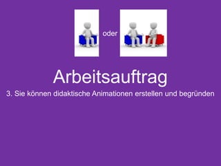 Arbeitsauftrag
3. Sie können didaktische Animationen erstellen und begründen
oder
 