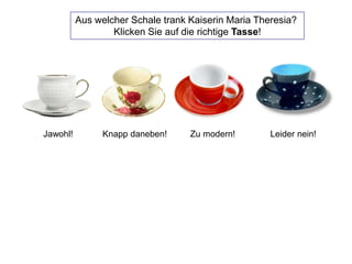 Aus welcher Schale trank Kaiserin Maria Theresia?
Klicken Sie auf die richtige Tasse!
Knapp daneben! Zu modern! Leider nein!Jawohl!
 