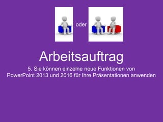 Arbeitsauftrag
5. Sie können einzelne neue Funktionen von
PowerPoint 2013 und 2016 für Ihre Präsentationen anwenden
oder
 