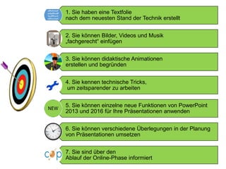 1. Sie haben eine Textfolie
nach dem neuesten Stand der Technik erstellt
2. Sie können Bilder, Videos und Musik
„fachgerecht“ einfügen
3. Sie können didaktische Animationen
erstellen und begründen
4. Sie kennen technische Tricks,
um zeitsparender zu arbeiten
5. Sie können einzelne neue Funktionen von PowerPoint
2013 und 2016 für Ihre Präsentationen anwenden
6. Sie können verschiedene Überlegungen in der Planung
von Präsentationen umsetzen
7. Sie sind über den
Ablauf der Online-Phase informiert
 
