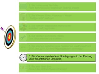1. Sie haben eine Textfolie
nach dem neuesten Stand der Technik erstellt
2. Sie können Bilder, Videos und Musik
„fachgerecht“ einfügen
3. Sie können didaktische Animationen
erstellen und begründen
4. Sie kennen technische Tricks,
um zeitsparender zu arbeiten
5. Sie können einzelne neue Funktionen von PowerPoint
2013 und 2016 für Ihre Präsentationen anwenden
6. Sie können verschiedene Überlegungen in der Planung
von Präsentationen umsetzen
7. Sie sind über den
Ablauf der Online-Phase informiert
 