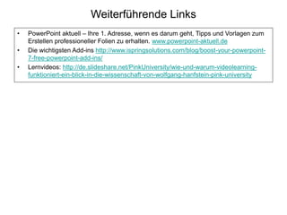 Weiterführende Links
• PowerPoint aktuell – Ihre 1. Adresse, wenn es darum geht, Tipps und Vorlagen zum
Erstellen professioneller Folien zu erhalten. www.powerpoint-aktuell.de
• Die wichtigsten Add-ins http://www.ispringsolutions.com/blog/boost-your-powerpoint-
7-free-powerpoint-add-ins/
• Lernvideos: http://de.slideshare.net/PinkUniversity/wie-und-warum-videolearning-
funktioniert-ein-blick-in-die-wissenschaft-von-wolfgang-hanfstein-pink-university
 