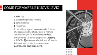 CAPACITÀ:
❯ dialettiche (analisi, sintesi);
❯ comunicative;
❯ relazionali.
È quindi la preparazione culturale di base
che la professione chiede oggi al mondo
accademico per formare le nuove leve.
Difficilmente sarà utile proporre il Lobbying
e il Public Affairs come disciplina a sé stante.
Prima di tutto, il lobbista deve avere
padronanza degli argomenti.
COME FORMARE LE NUOVE LEVE?
 