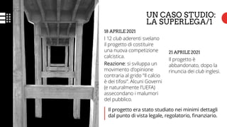 UN CASO STUDIO:
LA SUPERLEGA/1
18 APRILE 2021
I 12 club aderenti svelano
il progetto di costituire
una nuova competizione
calcistica.
Reazione: si sviluppa un
movimento d’opinione
contraria al grido “Il calcio
è dei tifosi”. Alcuni Governi
(e naturalmente l’UEFA)
assecondano i malumori
del pubblico.
21 APRILE 2021
Il progetto è
abbandonato, dopo la
rinuncia dei club inglesi.
Il progetto era stato studiato nei minimi dettagli
dal punto di vista legale, regolatorio, finanziario.
 