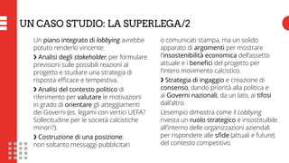 Un piano integrato di lobbying avrebbe
potuto renderlo vincente:
❯ Analisi degli stakeholder, per formulare
previsioni sulle possibili reazioni al
progetto e studiare una strategia di
risposta efficace e tempestiva.
❯ Analisi del contesto politico di
riferimento per valutare le motivazioni
in grado di orientare gli atteggiamenti
dei Governi (es. legami con vertici UEFA?
Sollecitudine per le società calcistiche
minori?).
❯ Costruzione di una posizione:
non soltanto messaggi pubblicitari
o comunicati stampa, ma un solido
apparato di argomenti per mostrare
l’insostenibilità economica dell’assetto
attuale e i benefici del progetto per
l’intero movimento calcistico.
❯ Strategia di ingaggio e creazione di
consenso, dando priorità alla politica e
ai Governi nazionali, da un lato, ai tifosi
dall’altro.
L’esempio dimostra come il Lobbying
rivesta un ruolo strategico e insostituibile
all’interno delle organizzazioni aziendali
per rispondere alle sfide (attuali e future)
del contesto competitivo.
UN CASO STUDIO: LA SUPERLEGA/2
 