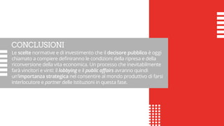 CONCLUSIONI
Le scelte normative e di investimento che il decisore pubblico è oggi
chiamato a compiere definiranno le condizioni della ripresa e della
riconversione della vita economica. Un processo che inevitabilmente
farà vincitori e vinti: il lobbying e il public affairs avranno quindi
un’importanza strategica nel consentire al mondo produttivo di farsi
interlocutore e partner delle Istituzioni in questa fase.
 