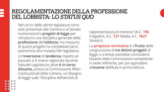 REGOLAMENTAZIONE DELLA PROFESSIONE
DEL LOBBISTA: LO STATUS QUO
Nel corso delle ultime legislature sono
stati presentati alla Camera e al Senato
numerosissimi progetti di legge per
introdurre una disciplina generale della
professione del lobbista, ma nessuno
di questi progetti ha completato (anzi,
potremmo dire iniziato) l’iter legislativo.
Un’inversione di tendenza rispetto al
passato si è invece registrata durante
l’attuale Legislatura, dove è in corso
d’esame, presso la Commissione Affari
Costituzionali della Camera, un Disegno
di legge sulla “Disciplina dell’attività di
rappresentanza di interessi” (A.C. 196
Fregolent, A.C. 721 Madia, A.C. 1827
Silvestri).
La proposta normativa è il frutto della
congiunzione di tre distinti progetti di
legge, e a breve potrebbe concludersi
l’esame della Commissione competente
in sede referente, per poi approdare
all’esame dell’Aula in prima lettura.
 