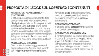 PROPOSTA DI LEGGE SUL LOBBYING: I CONTENUTI
REGISTRO DEI RAPPRESENTANTI
D’INTERESSE.
È istituito presso l’Autorità Garante della
Concorrenza e del Mercato (AGCM). È
obbligatorio per chi vuole svolgere attività
di lobbying. Sarà pubblico e una parte
sarà consultabile on line da tutti, mentre
un’altra sarà disponibile solo per i soggetti
coinvolti e delle Pubbliche Amministrazioni.
Il Registro sarà articolato in “sezioni di
interesse”e “categorie di soggetti pubblici”.
AGENDA DEGLI INCONTRI
Ciascun lobbista dovrà aggiornare sul
Registro la propria Agenda degli incontri
con i rappresentanti delle Istituzioni,
fornendo luogo e data della riunione,
nonché i partecipanti. Sarà inoltre
necessario redigere un resoconto
dell’incontro.
CODICE DEONTOLOGICO
Il lobbista dovrà sottoscrivere e aderire
a un Codice deontologico.
COMITATO DI SORVEGLIANZA
È l’organismo che, tra le altre cose, redige
il Codice. È composto da magistrati ed
esperti di Diritto e deve «assicurare
la trasparenza dei processi decisionali
pubblici e del rapporto tra i portatori di
interessi, i rappresentanti di interessi e i
decisori pubblici».
 