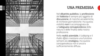 Nel dibattito pubblico, la professione
del lobbista è sempre più oggetto di
discussione, di ricerche accademiche,
di inchieste giornalistiche: ma questa
visibilità non è accompagnata da
un’adeguata consapevolezza della
natura e delle finalità della nostra
professione.
Nella realtà aziendale, il Lobbying e il
Public Affairs rivestono una funzione
sempre più strategica, ma questa
consapevolezza non è ancora
sufficientemente diffusa.
UNA PREMESSA
 