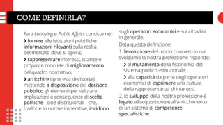 COME DEFINIRLA?
Fare Lobbying e Public Affairs consiste nel:
❯ fornire alle Istituzioni pubbliche
informazioni rilevanti sulla realtà
del mercato dove si opera;
❯ rappresentare interessi, istanze e
proposte concrete di miglioramento
del quadro normativo;
❯ arricchire i processi decisionali,
mettendo a disposizione del decisore
pubblico gli elementi per valutare
implicazioni e conseguenze di scelte
politiche - cioè discrezionali - che,
tradotte in norme imperative, incidono
sugli operatori economici e sui cittadini
in generale.
Data questa definizione:
1. l’evoluzione del modo concreto in cui
svolgiamo la nostra professione risponde:
❯ al mutamento della fisionomia del
sistema politico-istituzionale;
❯ alla capacità da parte degli operatori
economici di esprimere una cultura
della rappresentanza di interessi.
2. lo sviluppo della nostra professione è
legato all’acquisizione e all’arricchimento
di un sistema di competenze
specialistiche.	
 