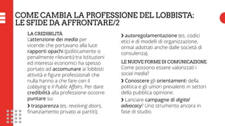 COSA È ACCADUTO NEI COLLEGI UNINOMINALI
COME CAMBIA LA PROFESSIONE DEL LOBBISTA:
LE SFIDE DA AFFRONTARE/2
LA CREDIBILITÀ
L’attenzione dei media per
vicende che portavano alla luce
rapporti opachi (politicamente o
penalmente rilevanti) tra Istituzioni
ed interessi economici ha spesso
portato ad accomunare ai lobbisti
attività e figure professionali che
nulla hanno a che fare con il
Lobbying e il Public Affairs. Per dare
credibilità alla professione occorre
puntare su:
❯ trasparenza (es. revolving doors,
finanziamento privato ai partiti);
❯ autoregolamentazione (es. codici
etici e di modelli di organizzazione,
ormai adottati anche dalle società di
consulenza).
LE NUOVE FORME DI COMUNICAZIONE.
Come possono essere valorizzati i
social media?
❯ Conoscere gli orientamenti della
politica e gli umori prevalenti in settori
della pubblica opinione.
❯ Lanciare campagne di digital
advocacy? Uno strumento ancora in
fase di studio.
 