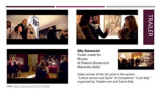 Video winner of the 1th prize in the section
“Culture section and Spirit” of Competition “I Live Italy “
organized by Traipler.com and Canon Italy
Alia Simoncini
Trailer made for
Museo
di Palazzo Bonaccorsi
Macerata (Italy)
TRAILER
Link: https://youtu.be/WY57-hwlGbk
 