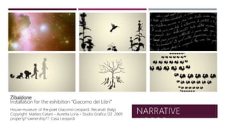 Zibaldone
Installation for the exhibition “Giacomo dei Libri”
House-museum of the poet Giacomo Leopardi. Recanati (Italy)
Copyright: Matteo Catani - Auretta Loria - Studio Grafico D2 .2009
property?-ownership??: Casa Leopardi
NARRATIVE
VIDEOS
 