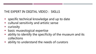 THE EXPERT IN DIGITAL VIDEO : SKILLS
 specific technical knowledge and up to date
 cultural sensitivity and artistic sense
 curiosity
 basic museological expertise
 ability to identify the specificity of the museum and its
collections
 ability to understand the needs of curators
 