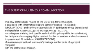 THE EXPERT OF MULTIMEDIA COMMUNICATION
This new professional, related to the use of digital technologies,
is equipped with informatics (oppure comuter science – in italiano:
INFORMATICHE) and communicational skills in addition to those professional
and specialist [Caraceni 2012, pp . 76-84 ; Ruge 2008 , pp . 29 , 32-34] .
Has adequate training and specific technical-disciplinary skills in coordinating
the design and managing digital content for the promotion and enhancement
(improvement ?? in italiano VALORIZZAZIONE)
of museums and cultural landscape’s heritage on the basis of a project
compliant
with the Institution's mission.
 