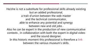He/she is not a substitute for professional skills already existing
but an added professional,
a trait-d’union between the web master
and the technical communicator,
able to enhance any potential and synergy
between new and old jobs .
Also he can be expert in the production of new communicative
contexts , in collaboration with both the expert in digital video
and the sound designer.
In this historic moment this professional is therefore a link
between the various museum’s skills.
 