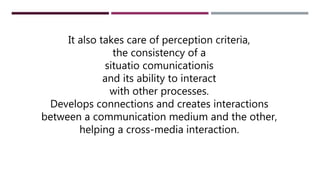 It also takes care of perception criteria,
the consistency of a
situatio comunicationis
and its ability to interact
with other processes.
Develops connections and creates interactions
between a communication medium and the other,
helping a cross-media interaction.
 