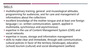 SKILLS
 multidisciplinary training, general and museological attitudes,
programming for audiencies, and for care and management of
informations about the collections
 excellent knowledge of the mother tongue and at least one foreign
language ( i.e.: written communication, speech, applied in
multimedia, synchronous and asynchronous)
 expertise in the use of Content Management System (CMS) and
social networks
 expertise in issues, storage and information management
 skills to make clear and immediate, through web communication,,
cultural policies in favor of the territory (landscape), education
(school) tourism (cultural) and social development (welfare)
 