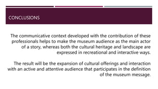 CONCLUSIONS
The communicative context developed with the contribution of these
professionals helps to make the museum audience as the main actor
of a story, whereas both the cultural heritage and landscape are
expressed in recreational and interactive ways.
The result will be the expansion of cultural offerings and interaction
with an active and attentive audience that participates in the definition
of the museum message.
 
