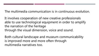 NUOVE PROFESSIONALITÀ CREATIVEThe multimedia communication is in continuous evolution.
It involves cooperation of new creative professionals
able to use technological equipment in order to amplify
the narration of the heritage
through the visual dimension, voice and sound.
Both cultural landscape and museum communicability
is improved more and more often through
multimedia narratives too.
 