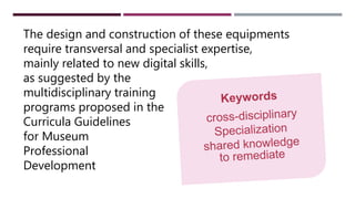 The design and construction of these equipments
require transversal and specialist expertise,
mainly related to new digital skills,
as suggested by the
multidisciplinary training
programs proposed in the
Curricula Guidelines
for Museum
Professional
Development
 
