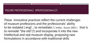 FIGURE PROFESSIONALI (PROFESSIONALS?)
These innovative practices reflect the current challenges
of museum professions and the professionals' ability
to be restated ( engl .: to remediate ) [ Volter , Grusin 2002 ], that is
to remodel “the old”(?) and incorporate it into the new
intellectual and real museum display, proposing new
formulations in accordance with traditional skills
 