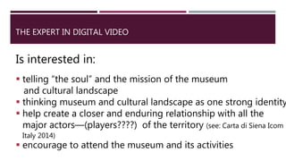 THE EXPERT IN DIGITAL VIDEO
Is interested in:
 telling “the soul” and the mission of the museum
and cultural landscape
 thinking museum and cultural landscape as one strong identity
 help create a closer and enduring relationship with all the
major actors—(players????) of the territory (see: Carta di Siena Icom
Italy 2014)
 encourage to attend the museum and its activities
 