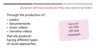 Through the production of :
 trailers
 documentaries
 music videos
 narrative videos
that are products
having different types
of visual approaches
Museums tell many stories but they also need to be telled
 