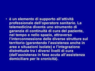 • è un elemento di supporto all’attività
professionale dell’operatore sanitario. La
telemedicina diventa uno strumento di
garanzia di continuità di cura del paziente,
nel tempo e nello spazio, attraverso
l’interconnessione delle diverse strutture sul
territorio (garantendo l’assistenza anche in
aree e situazioni isolate) e l’integrazione
distrettuale tra i diversi livelli di cura
(dall’assistenza in fase acuta all’assistenza
domiciliare per le cronicità).
 