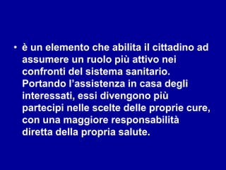 • è un elemento che abilita il cittadino ad
assumere un ruolo più attivo nei
confronti del sistema sanitario.
Portando l’assistenza in casa degli
interessati, essi divengono più
partecipi nelle scelte delle proprie cure,
con una maggiore responsabilità
diretta della propria salute.
 